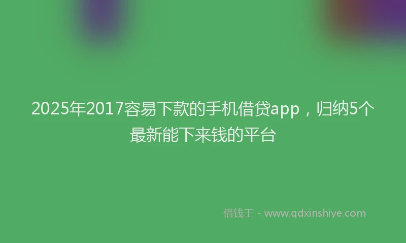 2025年2017容易下款的手机借贷app，归纳5个最新能下来钱的平台