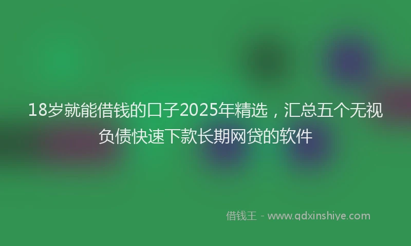 18岁就能借钱的口子2025年精选，汇总五个无视负债快速下款长期网贷的软件