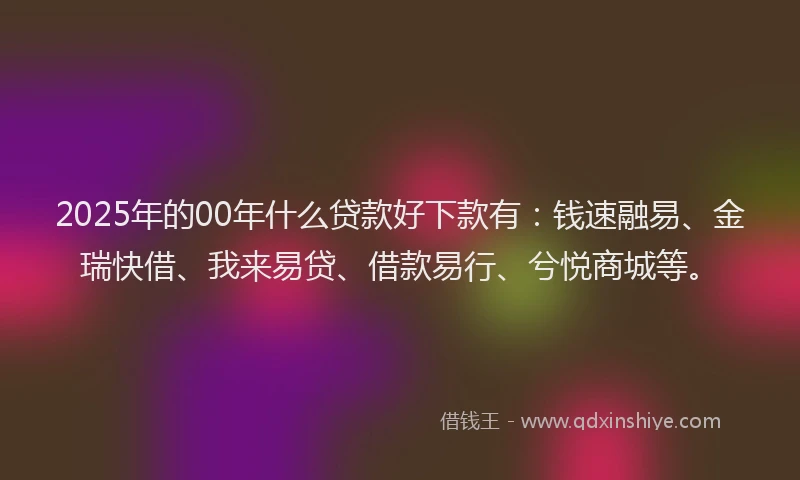 2025年的00年什么贷款好下款有：钱速融易、金瑞快借、我来易贷、借款易行、兮悦商城等。