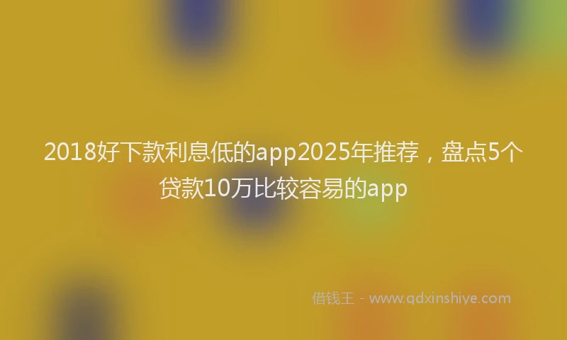 2018好下款利息低的app2025年推荐，盘点5个贷款10万比较容易的app