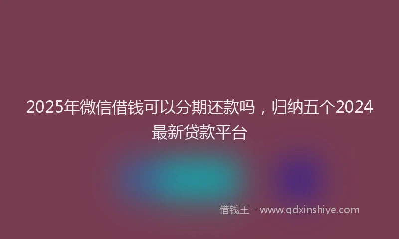 2025年微信借钱可以分期还款吗，归纳五个2024最新贷款平台