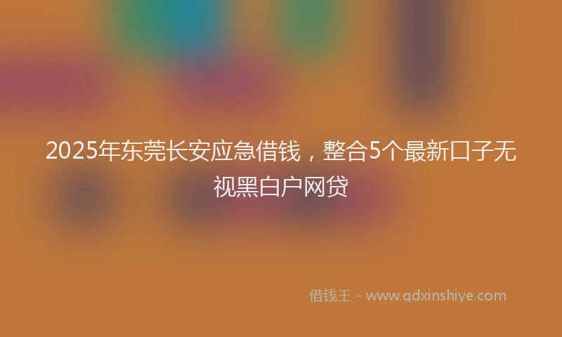 2025年东莞长安应急借钱，整合5个最新口子无视黑白户网贷