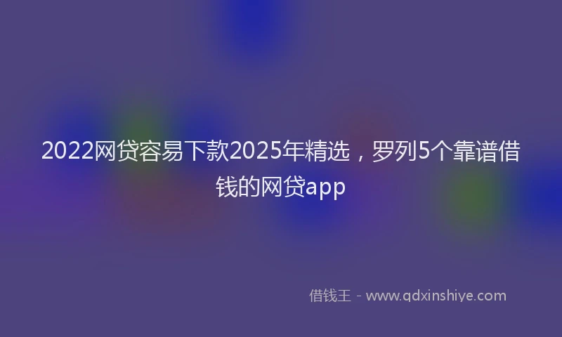 2022网贷容易下款2025年精选，罗列5个靠谱借钱的网贷app