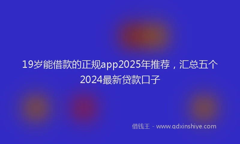 19岁能借款的正规app2025年推荐，汇总五个2024最新贷款口子