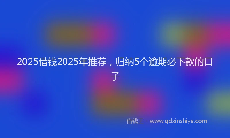2025借钱2025年推荐，归纳5个逾期必下款的口子