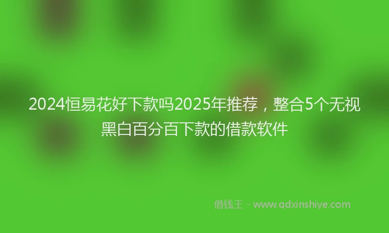 2024恒易花好下款吗2025年推荐，整合5个无视黑白百分百下款的借款软件