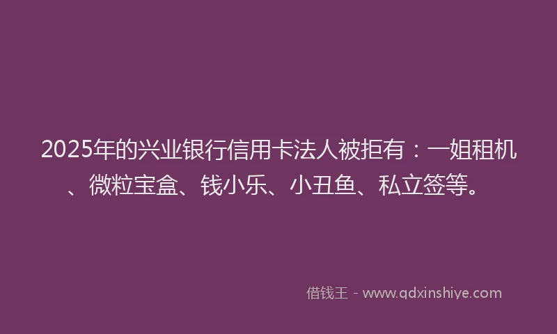 2025年的兴业银行信用卡法人被拒有：一姐租机、微粒宝盒、钱小乐、小丑鱼、私立签等。