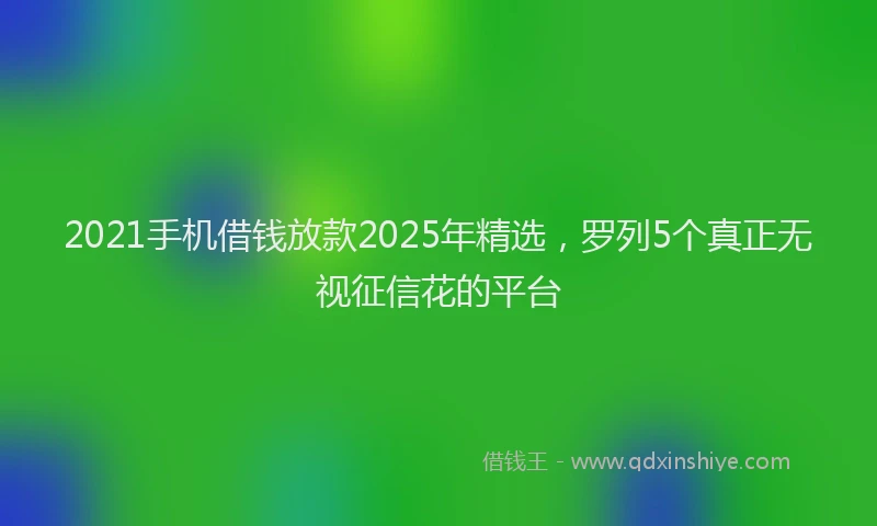 2021手机借钱放款2025年精选，罗列5个真正无视征信花的平台