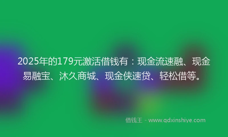 2025年的179元激活借钱有：现金流速融、现金易融宝、沐久商城、现金侠速贷、轻松借等。