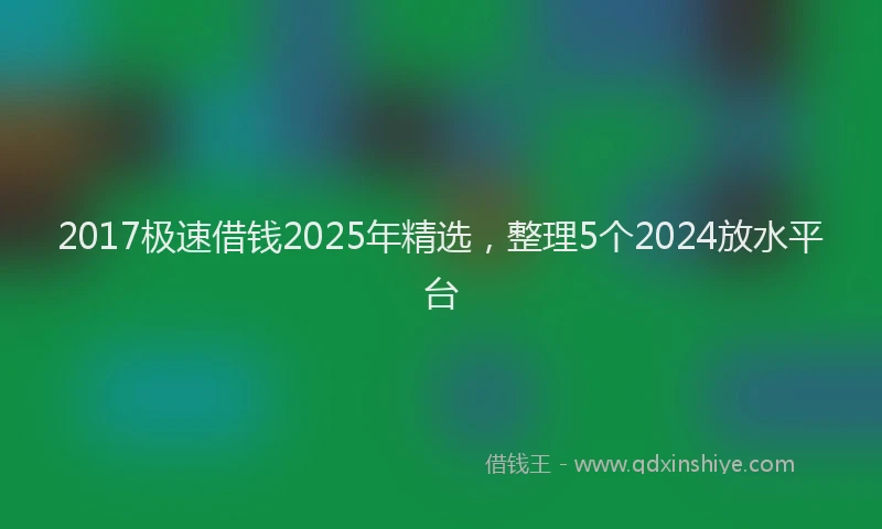 2017极速借钱2025年精选，整理5个2024放水平台