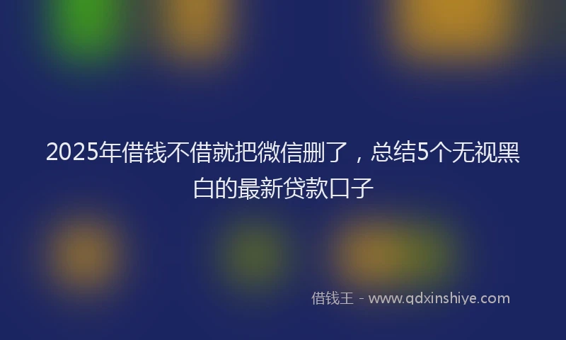 2025年借钱不借就把微信删了，总结5个无视黑白的最新贷款口子