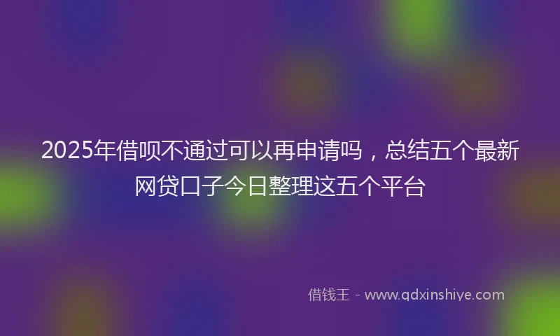 2025年借呗不通过可以再申请吗，总结五个最新网贷口子今日整理这五个平台