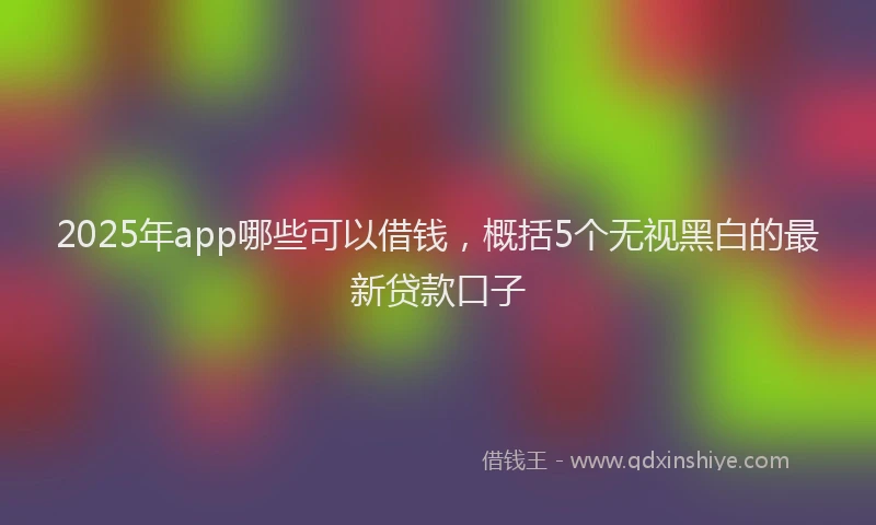 2025年app哪些可以借钱，概括5个无视黑白的最新贷款口子