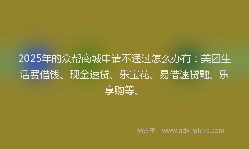 2025年的众帮商城申请不通过怎么办有：美团生活费借钱、现金速贷、乐宝花、易借速贷融、乐享购等。