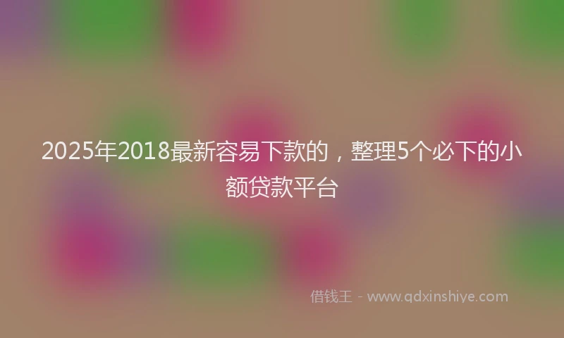 2025年2018最新容易下款的，整理5个必下的小额贷款平台