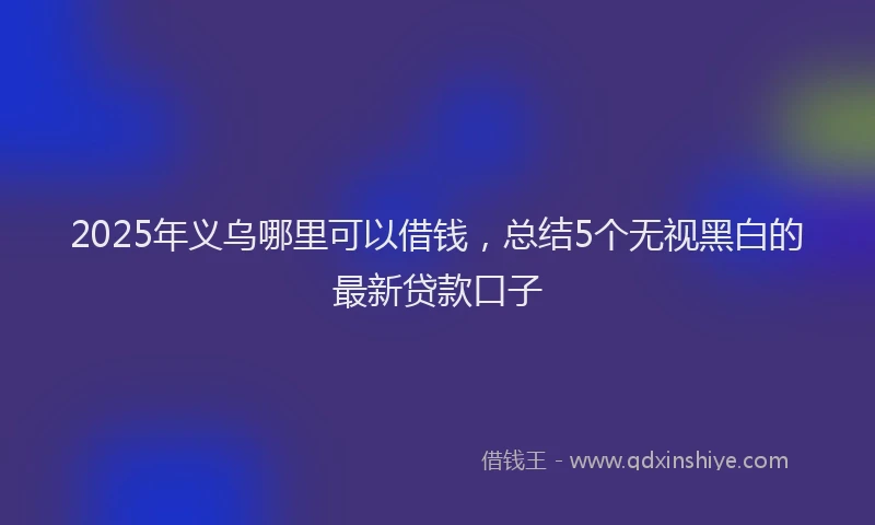 2025年义乌哪里可以借钱，总结5个无视黑白的最新贷款口子