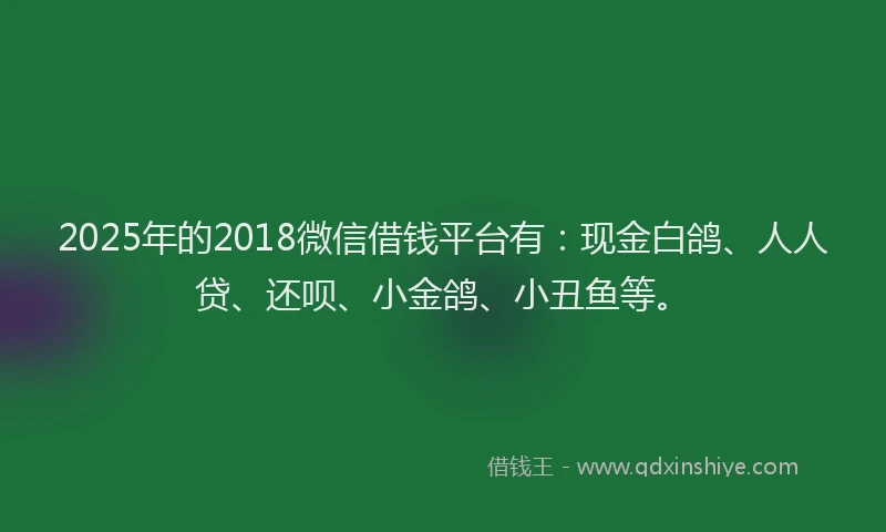2025年的2018微信借钱平台有：现金白鸽、人人贷、还呗、小金鸽、小丑鱼等。