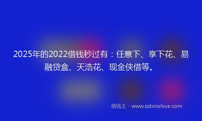 2025年的2022借钱秒过有：任意下、享下花、易融贷盒、天浩花、现金侠借等。