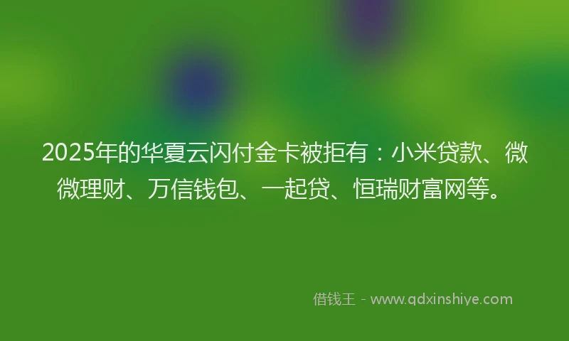 2025年的华夏云闪付金卡被拒有：小米贷款、微微理财、万信钱包、一起贷、恒瑞财富网等。