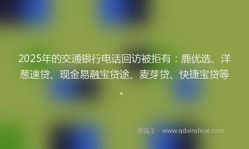2025年的交通银行电话回访被拒有：鹿优选、洋葱速贷、现金易融宝贷途、麦芽贷、快捷宝贷等。