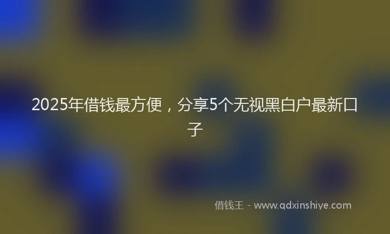2025年借钱最方便，分享5个无视黑白户最新口子