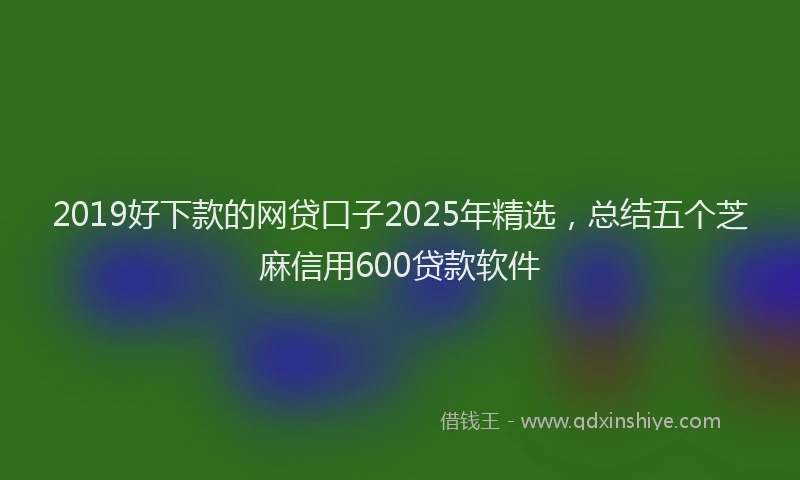 2019好下款的网贷口子2025年精选，总结五个芝麻信用600贷款软件