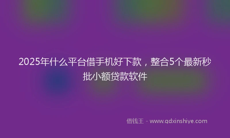 2025年什么平台借手机好下款，整合5个最新秒批小额贷款软件