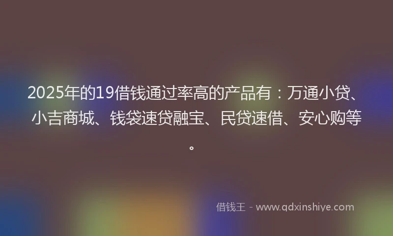 2025年的19借钱通过率高的产品有：万通小贷、小吉商城、钱袋速贷融宝、民贷速借、安心购等。