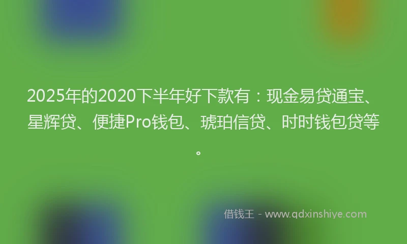 2025年的2020下半年好下款有：现金易贷通宝、星辉贷、便捷Pro钱包、琥珀信贷、时时钱包贷等。