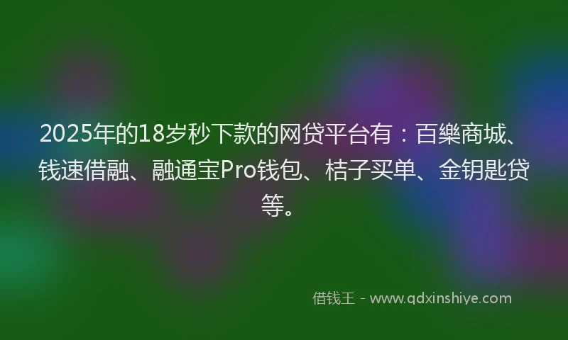 2025年的18岁秒下款的网贷平台有：百樂商城、钱速借融、融通宝Pro钱包、桔子买单、金钥匙贷等。
