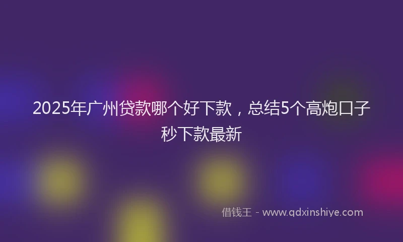 2025年广州贷款哪个好下款，总结5个高炮口子秒下款最新