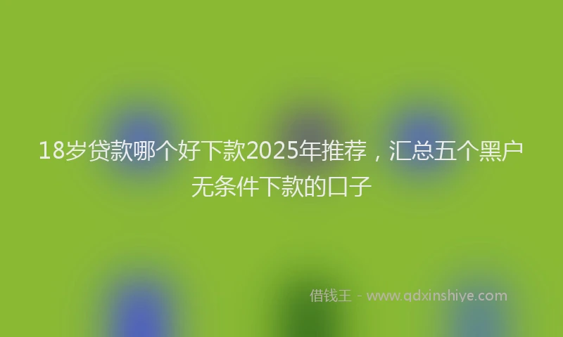 18岁贷款哪个好下款2025年推荐，汇总五个黑户无条件下款的口子