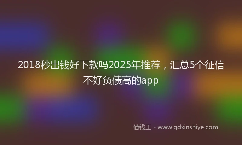 2018秒出钱好下款吗2025年推荐，汇总5个征信不好负债高的app