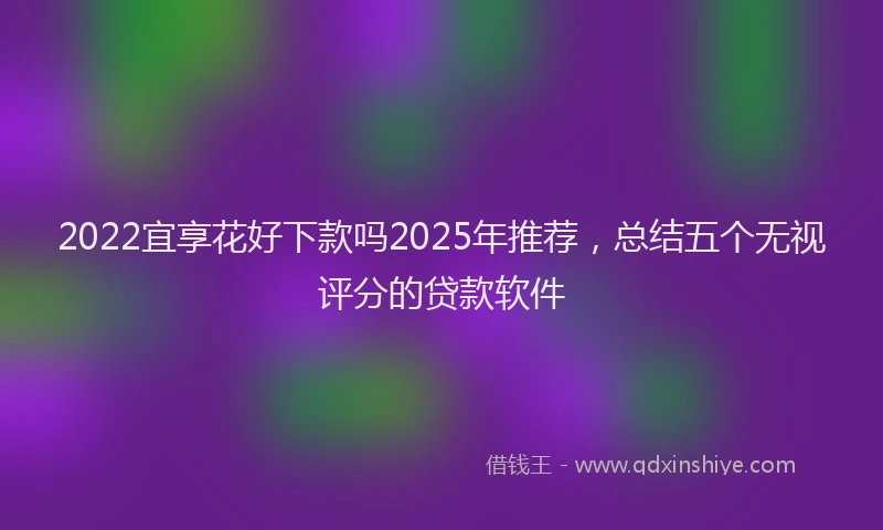 2022宜享花好下款吗2025年推荐，总结五个无视评分的贷款软件