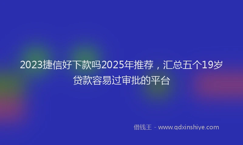 2023捷信好下款吗2025年推荐，汇总五个19岁贷款容易过审批的平台