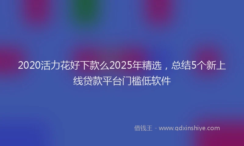 2020活力花好下款么2025年精选，总结5个新上线贷款平台门槛低软件