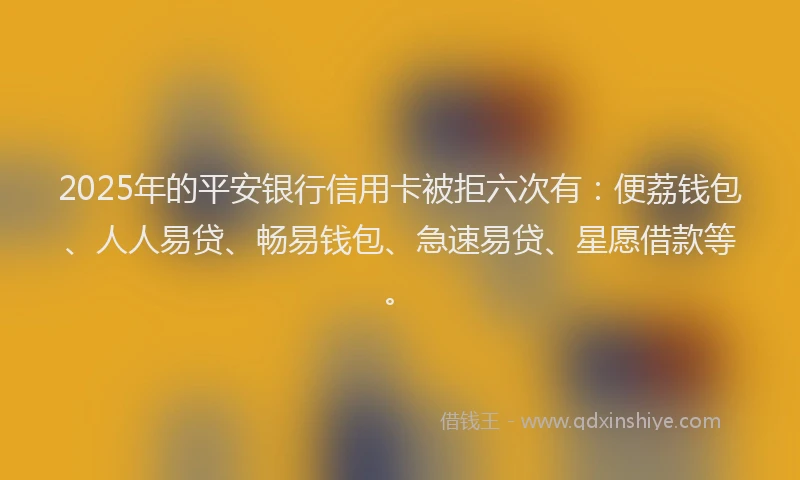 2025年的平安银行信用卡被拒六次有：便荔钱包、人人易贷、畅易钱包、急速易贷、星愿借款等。