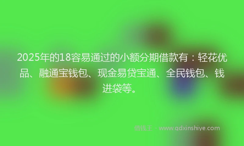 2025年的18容易通过的小额分期借款有：轻花优品、融通宝钱包、现金易贷宝通、全民钱包、钱进袋等。
