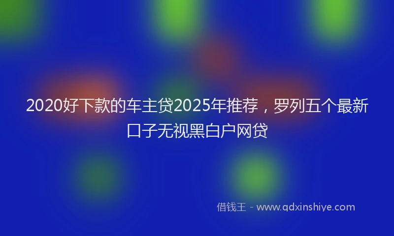 2020好下款的车主贷2025年推荐，罗列五个最新口子无视黑白户网贷