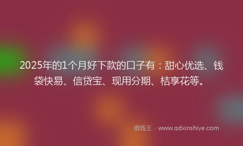 2025年的1个月好下款的口子有：甜心优选、钱袋快易、信贷宝、现用分期、桔享花等。