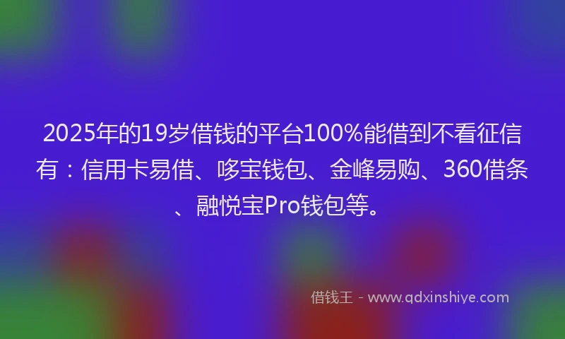 2025年的19岁借钱的平台100%能借到不看征信有：信用卡易借、哆宝钱包、金峰易购、360借条、融悦宝Pro钱包等。