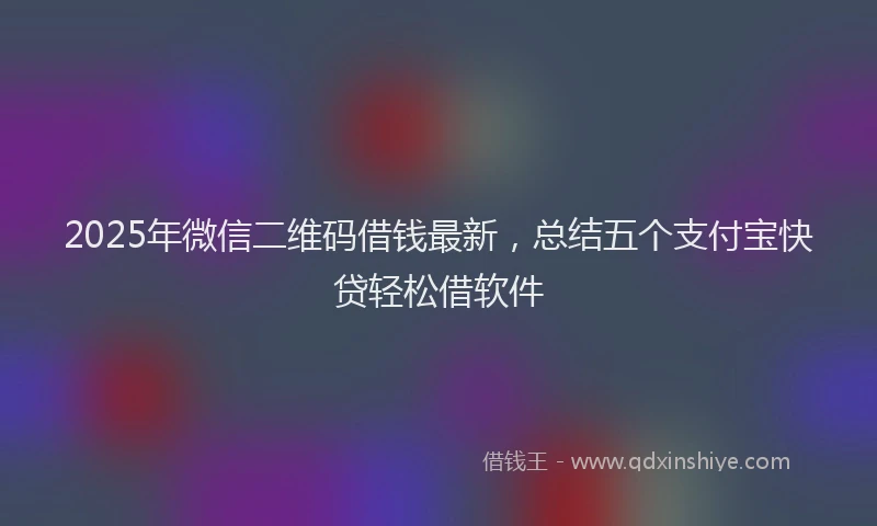 2025年微信二维码借钱最新，总结五个支付宝快贷轻松借软件