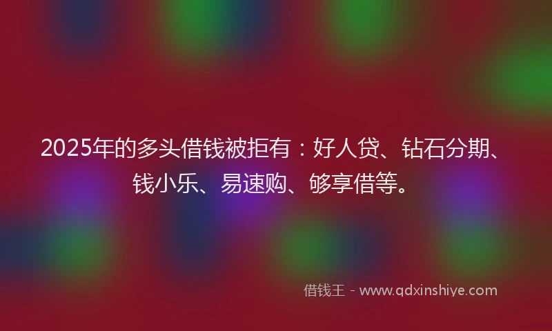 2025年的多头借钱被拒有：好人贷、钻石分期、钱小乐、易速购、够享借等。