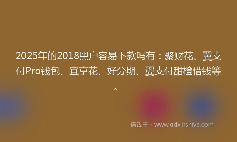 2025年的2018黑户容易下款吗有：聚财花、翼支付Pro钱包、宜享花、好分期、翼支付甜橙借钱等。