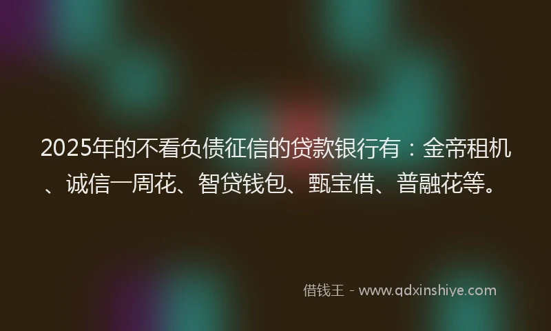 2025年的不看负债征信的贷款银行有：金帝租机、诚信一周花、智贷钱包、甄宝借、普融花等。