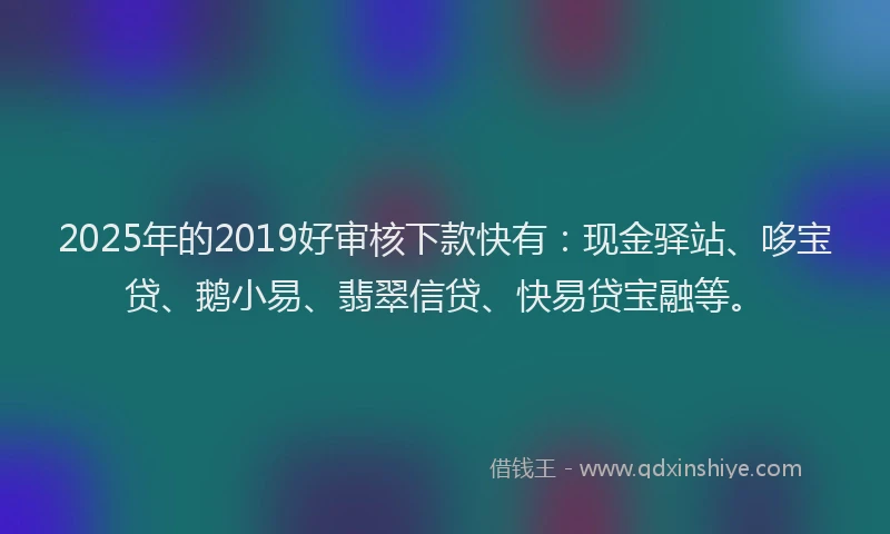 2025年的2019好审核下款快有：现金驿站、哆宝贷、鹅小易、翡翠信贷、快易贷宝融等。