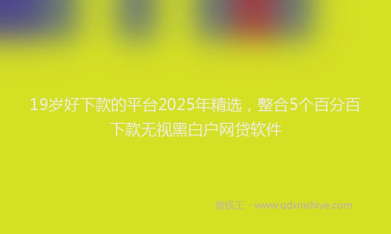 19岁好下款的平台2025年精选，整合5个百分百下款无视黑白户网贷软件