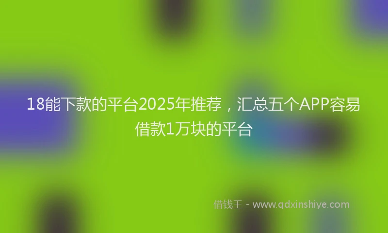 18能下款的平台2025年推荐，汇总五个APP容易借款1万块的平台
