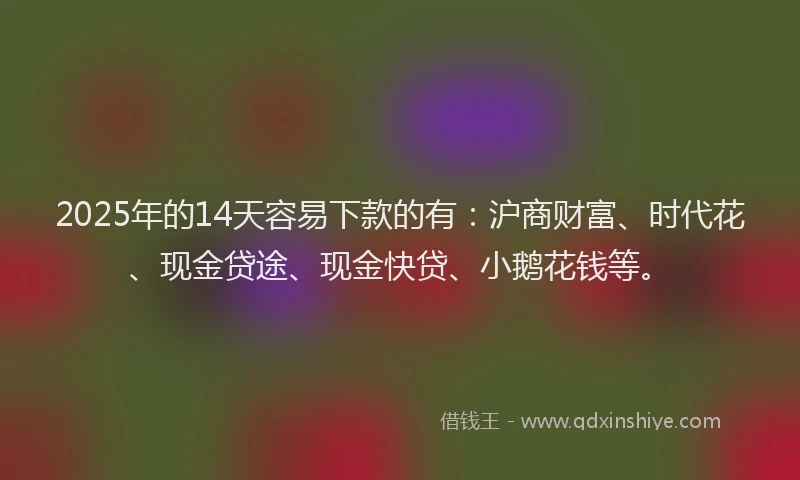 2025年的14天容易下款的有：沪商财富、时代花、现金贷途、现金快贷、小鹅花钱等。