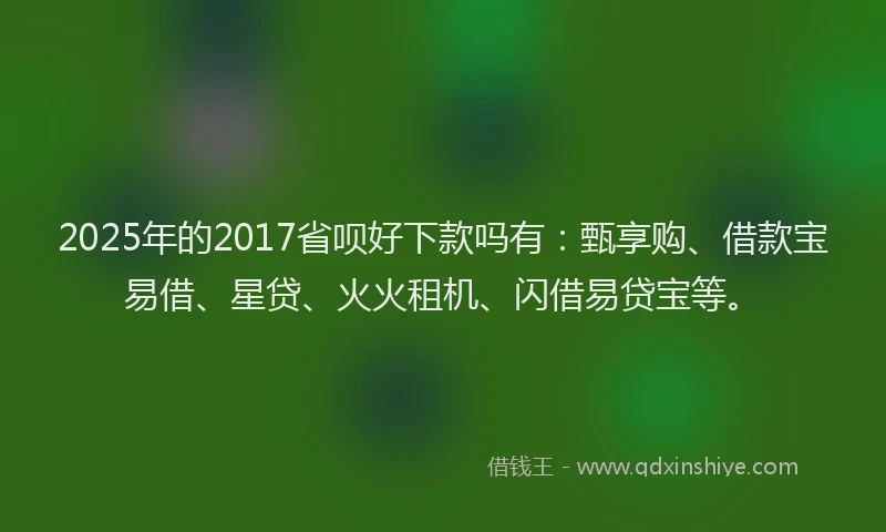 2025年的2017省呗好下款吗有：甄享购、借款宝易借、星贷、火火租机、闪借易贷宝等。